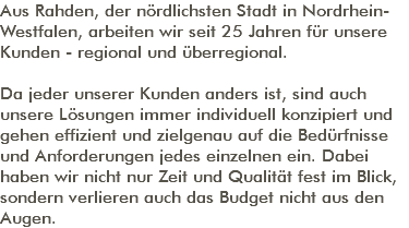 Aus Rahden, der nördlichsten Stadt in Nordrhein-Westfalen, arbeiten wir seit 25 Jahren für unsere Kunden - regional und überregional. Da jeder unserer Kunden anders ist, sind auch unsere Lösungen immer individuell konzipiert und gehen effizient und zielgenau auf die Bedürfnisse und Anforderungen jedes einzelnen ein. Dabei haben wir nicht nur Zeit und Qualität fest im Blick, sondern verlieren auch das Budget nicht aus den Augen. 