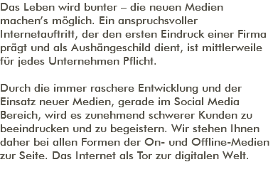 Das Leben wird bunter – die neuen Medien machen’s möglich. Ein anspruchsvoller Internetauftritt, der den ersten Eindruck einer Firma prägt und als Aushängeschild dient, ist mittlerweile für jedes Unternehmen Pflicht. Durch die immer raschere Entwicklung und der Einsatz neuer Medien, gerade im Social Media Bereich, wird es zunehmend schwerer Kunden zu beeindrucken und zu begeistern. Wir stehen Ihnen daher bei allen Formen der On- und Offline-Medien zur Seite. Das Internet als Tor zur digitalen Welt. 