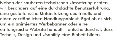 Neben der sauberen technischen Umsetzung achten wir besonders auf eine durchdachte Benutzerführung, eine gestalterische Unterstützung des Inhalts und einen verständlichen Handlungsablauf. Egal ob es sich um ein animiertes Werbebanner oder eine umfangreiche Website handelt – entscheidend ist, dass Technik, Design und Usability eine Einheit bilden. 