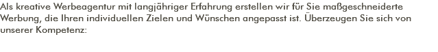 Als kreative Werbeagentur mit langjähriger Erfahrung erstellen wir für Sie maßgeschneiderte Werbung, die Ihren individuellen Zielen und Wünschen angepasst ist. Überzeugen Sie sich von unserer Kompetenz: 