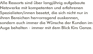 Alle Ressorts sind über langjährig aufgebaute Netzwerke mit kompetenten und erfahrenen Spezialisten/innen besetzt, die sich nicht nur in ihren Bereichen hervorragend auskennen, sondern auch immer die Wünsche der Kunden im Auge behalten - immer mit dem Blick fürs Ganze. 