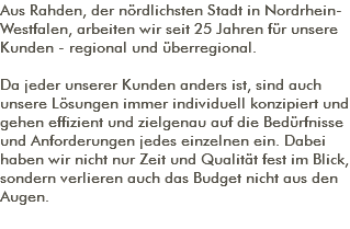 Aus Rahden, der nördlichsten Stadt in Nordrhein-Westfalen, arbeiten wir seit 25 Jahren für unsere Kunden - regional und überregional. Da jeder unserer Kunden anders ist, sind auch unsere Lösungen immer individuell konzipiert und gehen effizient und zielgenau auf die Bedürfnisse und Anforderungen jedes einzelnen ein. Dabei haben wir nicht nur Zeit und Qualität fest im Blick, sondern verlieren auch das Budget nicht aus den Augen. 