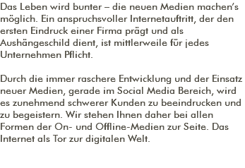 Das Leben wird bunter – die neuen Medien machen’s möglich. Ein anspruchsvoller Internetauftritt, der den ersten Eindruck einer Firma prägt und als Aushängeschild dient, ist mittlerweile für jedes Unternehmen Pflicht. Durch die immer raschere Entwicklung und der Einsatz neuer Medien, gerade im Social Media Bereich, wird es zunehmend schwerer Kunden zu beeindrucken und zu begeistern. Wir stehen Ihnen daher bei allen Formen der On- und Offline-Medien zur Seite. Das Internet als Tor zur digitalen Welt. 