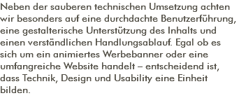 Neben der sauberen technischen Umsetzung achten wir besonders auf eine durchdachte Benutzerführung, eine gestalterische Unterstützung des Inhalts und einen verständlichen Handlungsablauf. Egal ob es sich um ein animiertes Werbebanner oder eine umfangreiche Website handelt – entscheidend ist, dass Technik, Design und Usability eine Einheit bilden. 