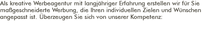 Als kreative Werbeagentur mit langjähriger Erfahrung erstellen wir für Sie maßgeschneiderte Werbung, die Ihren individuellen Zielen und Wünschen angepasst ist. Überzeugen Sie sich von unserer Kompetenz: 