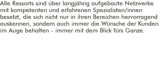 Alle Ressorts sind über langjährig aufgebaute Netzwerke mit kompetenten und erfahrenen Spezialisten/innen besetzt, die sich nicht nur in ihren Bereichen hervorragend auskennen, sondern auch immer die Wünsche der Kunden im Auge behalten - immer mit dem Blick fürs Ganze. 