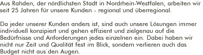 Aus Rahden, der nördlichsten Stadt in Nordrhein-Westfalen, arbeiten wir seit 25 Jahren für unsere Kunden - regional und überregional. Da jeder unserer Kunden anders ist, sind auch unsere Lösungen immer individuell konzipiert und gehen effizient und zielgenau auf die Bedürfnisse und Anforderungen jedes einzelnen ein. Dabei haben wir nicht nur Zeit und Qualität fest im Blick, sondern verlieren auch das Budget nicht aus den Augen. 