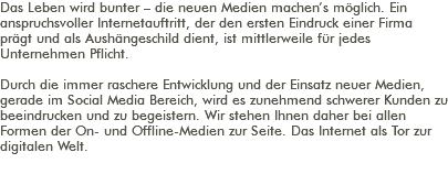 Das Leben wird bunter – die neuen Medien machen’s möglich. Ein anspruchsvoller Internetauftritt, der den ersten Eindruck einer Firma prägt und als Aushängeschild dient, ist mittlerweile für jedes Unternehmen Pflicht. Durch die immer raschere Entwicklung und der Einsatz neuer Medien, gerade im Social Media Bereich, wird es zunehmend schwerer Kunden zu beeindrucken und zu begeistern. Wir stehen Ihnen daher bei allen Formen der On- und Offline-Medien zur Seite. Das Internet als Tor zur digitalen Welt. 