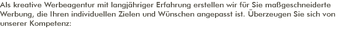 Als kreative Werbeagentur mit langjähriger Erfahrung erstellen wir für Sie maßgeschneiderte Werbung, die Ihren individuellen Zielen und Wünschen angepasst ist. Überzeugen Sie sich von unserer Kompetenz: 