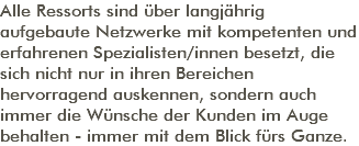 Alle Ressorts sind über langjährig aufgebaute Netzwerke mit kompetenten und erfahrenen Spezialisten/innen besetzt, die sich nicht nur in ihren Bereichen hervorragend auskennen, sondern auch immer die Wünsche der Kunden im Auge behalten - immer mit dem Blick fürs Ganze. 